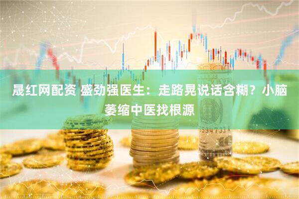 晟红网配资 盛劲强医生：走路晃说话含糊？小脑萎缩中医找根源