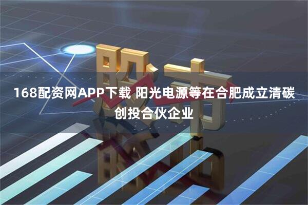 168配资网APP下载 阳光电源等在合肥成立清碳创投合伙企业
