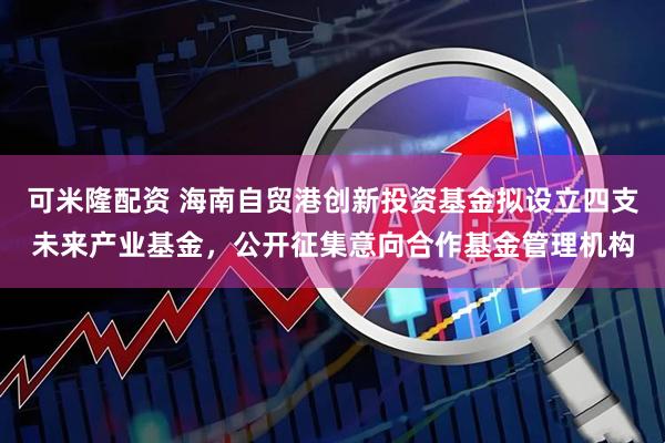 可米隆配资 海南自贸港创新投资基金拟设立四支未来产业基金，公开征集意向合作基金管理机构